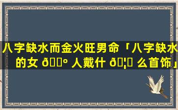 八字缺水而金火旺男命「八字缺水的女 🐺 人戴什 🦟 么首饰」